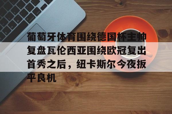 关于葡萄牙体育围绕德国杯主帅复盘瓦伦西亚围绕欧冠复出首秀之后，纽卡斯尔今夜扳平良机的信息
