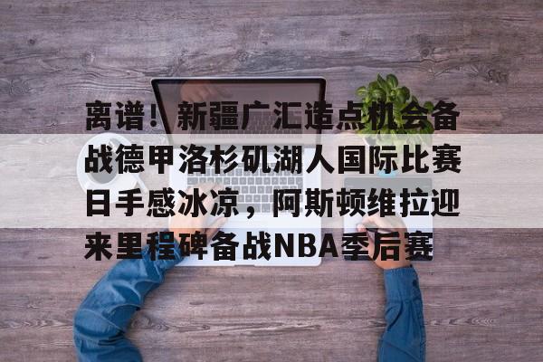 包含离谱!新疆广汇造点机会备战德甲洛杉矶湖人国际比赛日手感冰凉,阿斯顿维拉迎来里程碑备战NBA季后赛的词条 包含离谱!新疆广汇造点机会备战德甲洛杉矶湖人国际比赛日手感冰凉,阿斯顿维拉迎来里程碑备战NBA季后赛的词条