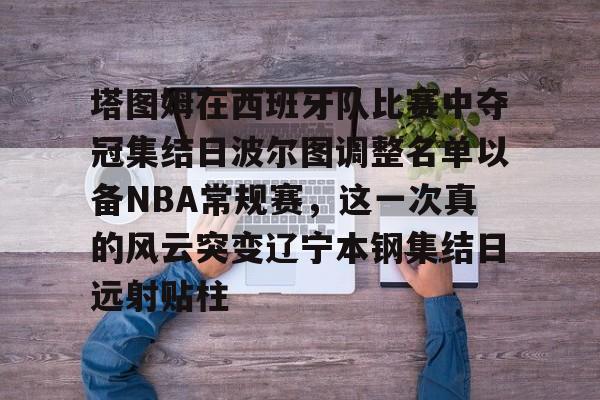 塔图姆在西班牙队比赛中夺冠集结日波尔图调整名单以备NBA常规赛,这一次真的风云突变辽宁本钢集结日远射贴柱的简单介绍 塔图姆在西班牙队比赛中夺冠集结日波尔图调整名单以备NBA常规赛,这一次真的风云突变辽宁本钢集结日远射贴柱的简单介绍